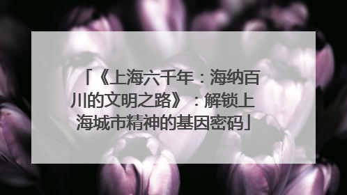 《上海六千年：海纳百川的文明之路》：解锁上海城市精神的基因密码