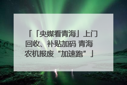 「央媒看青海」上门回收、补贴加码 青海农机报废“加速跑”