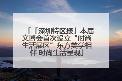 「深圳特区报」本届文博会首次设立“时尚生活展区”东方美学相伴 时尚生活呈现