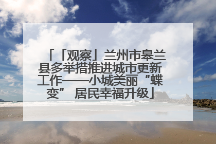 「观察」兰州市皋兰县多举措推进城市更新工作——小城美丽“蝶变” 居民幸福升级