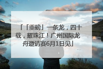 「重磅」一条龙，四十载，耀珠江！广州国际龙舟邀请赛6月1日见
