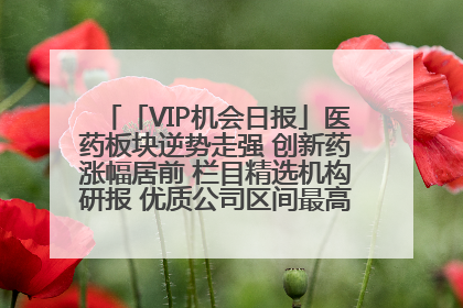 「VIP机会日报」医药板块逆势走强 创新药涨幅居前 栏目精选机构研报 优质公司区间最高涨34.9%