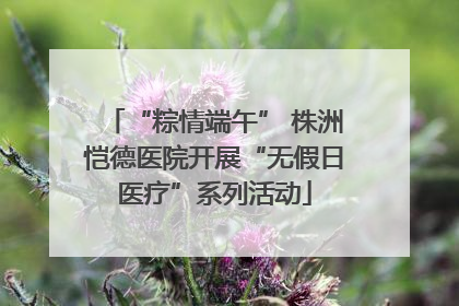 “粽情端午” 株洲恺德医院开展“无假日医疗”系列活动