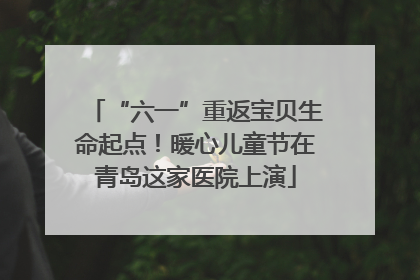 “六一”重返宝贝生命起点！暖心儿童节在青岛这家医院上演