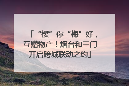 “樱”你“梅”好，互赠物产！烟台和三门开启跨城联动之约