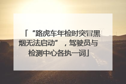 “路虎车年检时突冒黑烟无法启动”，驾驶员与检测中心各执一词