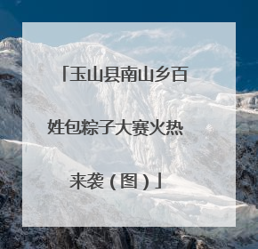 玉山县南山乡百姓包粽子大赛火热来袭（图）