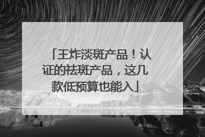 王炸淡斑产品！认证的祛斑产品，这几款低预算也能入