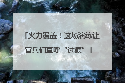 火力覆盖！这场演练让官兵们直呼“过瘾”