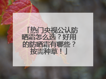 热门央视公认防晒霜怎么选？好用的防晒霜有哪些？按需种草！