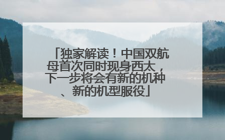 独家解读！中国双航母首次同时现身西太，下一步将会有新的机种、新的机型服役