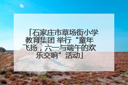 石家庄市草场街小学教育集团 举行“童年飞扬，六一与端午的欢乐交响”活动