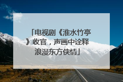 电视剧《淮水竹亭》收官，声画中诠释浪漫东方侠情
