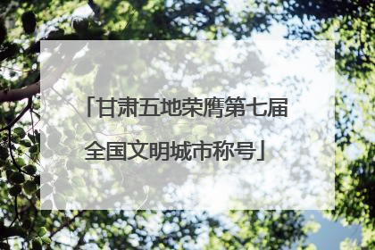 甘肃五地荣膺第七届全国文明城市称号