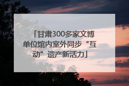 甘肃300多家文博单位馆内室外同步“互动”遗产新活力
