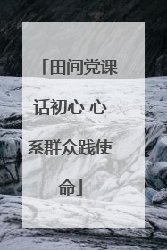 田间党课话初心 心系群众践使命