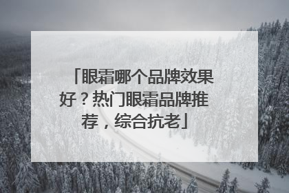 眼霜哪个品牌效果好？热门眼霜品牌推荐，综合抗老