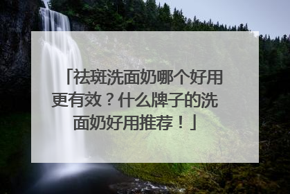 祛斑洗面奶哪个好用更有效？什么牌子的洗面奶好用推荐！