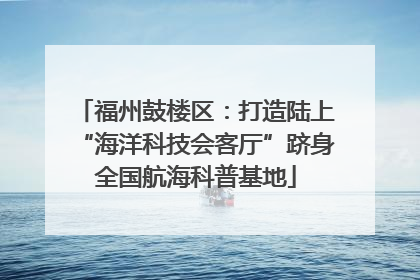 福州鼓楼区：打造陆上“海洋科技会客厅”跻身全国航海科普基地