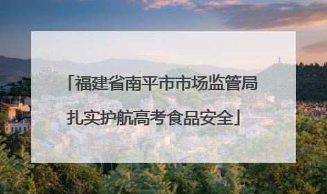 福建省南平市市场监管局扎实护航高考食品安全
