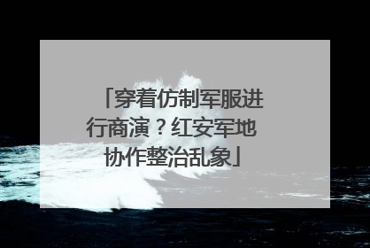 穿着仿制军服进行商演？红安军地协作整治乱象