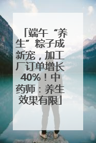端午“养生”粽子成新宠，加工厂订单增长40%！中药师：养生效果有限