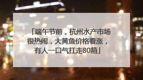 端午节前，杭州水产市场很热闹，大黄鱼价格看涨，有人一口气扛走80箱