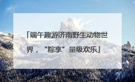 端午趣游济南野生动物世界，“粽享”量级欢乐