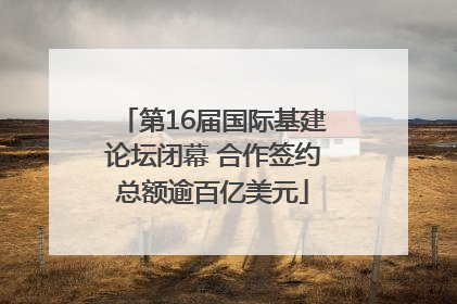 第16届国际基建论坛闭幕 合作签约总额逾百亿美元