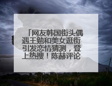 网友韩国街头偶遇王勉和美女逛街引发恋情猜测，登上热搜！陈赫评论区贴脸开大：你和谁逛街？我也想知道