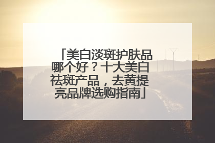 美白淡斑护肤品哪个好？十大美白祛斑产品，去黄提亮品牌选购指南