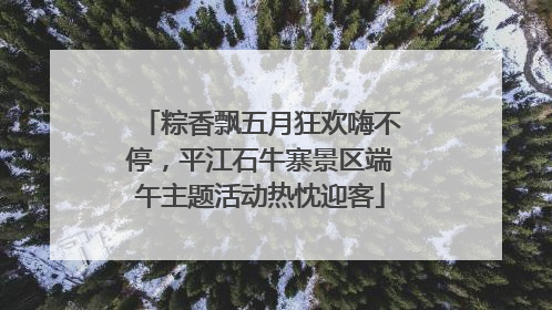 粽香飘五月狂欢嗨不停，平江石牛寨景区端午主题活动热忱迎客