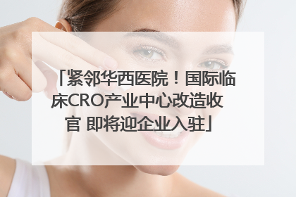 紧邻华西医院！国际临床CRO产业中心改造收官 即将迎企业入驻
