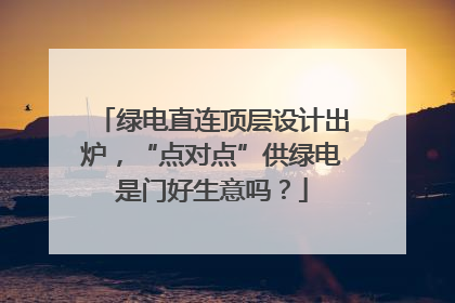 绿电直连顶层设计出炉，“点对点”供绿电是门好生意吗？