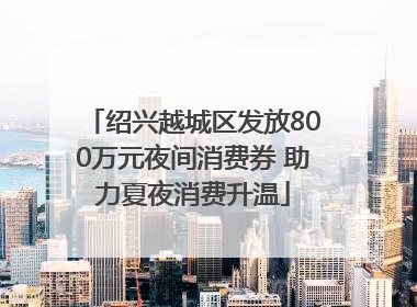 绍兴越城区发放800万元夜间消费券 助力夏夜消费升温