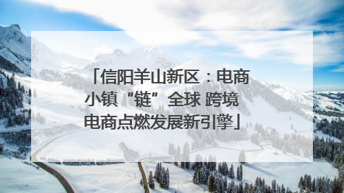 信阳羊山新区：电商小镇“链”全球 跨境电商点燃发展新引擎
