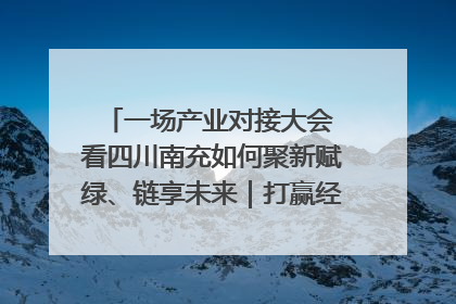 一场产业对接大会 看四川南充如何聚新赋绿、链享未来｜打赢经济发展翻身仗