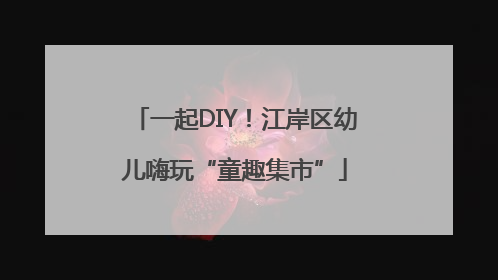 一起DIY！江岸区幼儿嗨玩“童趣集市”