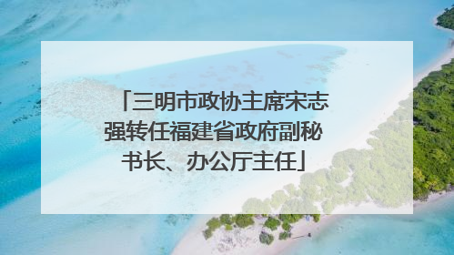 三明市政协主席宋志强转任福建省政府副秘书长、办公厅主任