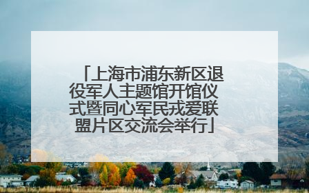 上海市浦东新区退役军人主题馆开馆仪式暨同心军民戎爱联盟片区交流会举行