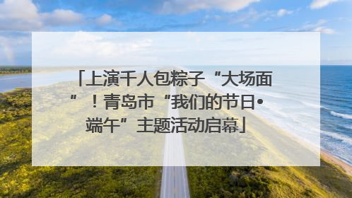 上演千人包粽子“大场面”！青岛市“我们的节日•端午”主题活动启幕