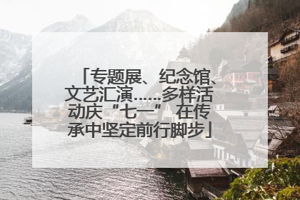 专题展、纪念馆、文艺汇演……多样活动庆“七一” 在传承中坚定前行脚步