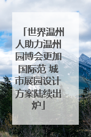 世界温州人助力温州园博会更加国际范 城市展园设计方案陆续出炉