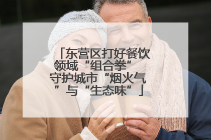 东营区打好餐饮领域“组合拳” 守护城市“烟火气”与“生态味”