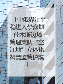 中俄界江平稳进入禁渔期 佳木斯边境管理支队“空江地”立体化智慧监管护航