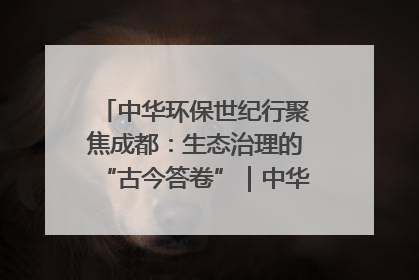 中华环保世纪行聚焦成都：生态治理的“古今答卷”｜中华环保世纪行