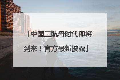 中国三航母时代即将到来！官方最新披露