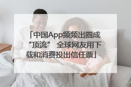 中国App频频出圈成“顶流” 全球网友用下载和消费投出信任票