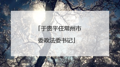 于贵平任常州市委政法委书记