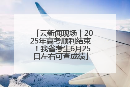 云新闻现场丨2025年高考顺利结束！我省考生6月25日左右可查成绩